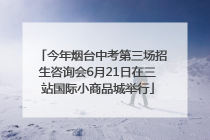 今年烟台中考第三场招生咨询会6月21日在三站国际小商品城举行