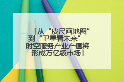 从“皮尺画地图”到“卫星看未来” 时空服务产业产值将形成万亿级市场