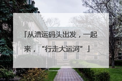 从漕运码头出发，一起来，“行走大运河”