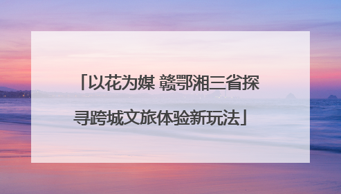 以花为媒 赣鄂湘三省探寻跨城文旅体验新玩法