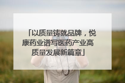以质量铸就品牌，悦康药业谱写医药产业高质量发展新篇章