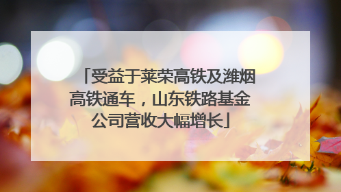 受益于莱荣高铁及潍烟高铁通车，山东铁路基金公司营收大幅增长