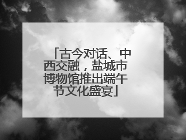 古今对话、中西交融，盐城市博物馆推出端午节文化盛宴