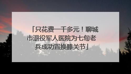 只花费一千多元！聊城市退役军人医院为七旬老兵成功置换膝关节