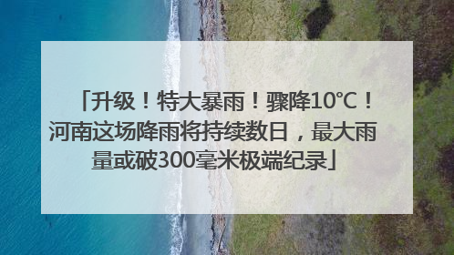 升级！特大暴雨！骤降10℃！河南这场降雨将持续数日，最大雨量或破300毫米极端纪录