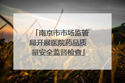 南京市市场监管局开展医院药品质量安全监督检查
