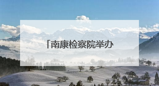 南康检察院举办“‘典’亮生活 守护美好”检察开放日活动