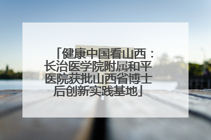 健康中国看山西：长治医学院附属和平医院获批山西省博士后创新实践基地