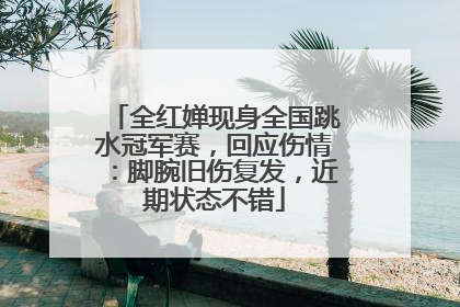 全红婵现身全国跳水冠军赛，回应伤情：脚腕旧伤复发，近期状态不错