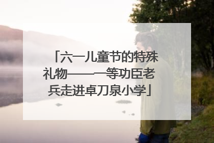 六一儿童节的特殊礼物——一等功臣老兵走进卓刀泉小学