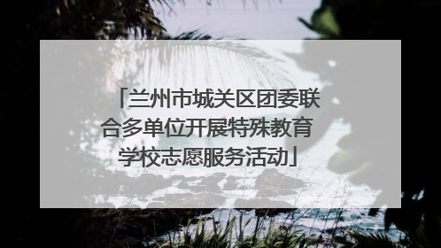 兰州市城关区团委联合多单位开展特殊教育学校志愿服务活动