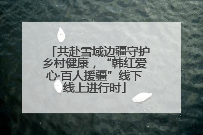 共赴雪域边疆守护乡村健康，“韩红爱心·百人援疆”线下线上进行时