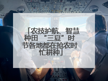 农技护航、智慧种田 “三夏”时节各地都在抢农时 忙耕种