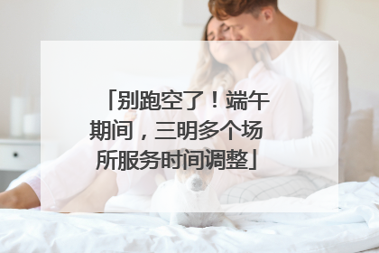 别跑空了！端午期间，三明多个场所服务时间调整