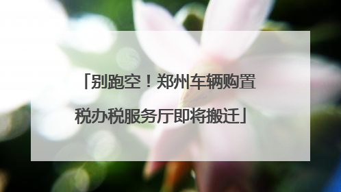 别跑空！郑州车辆购置税办税服务厅即将搬迁