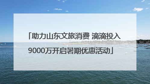 助力山东文旅消费 滴滴投入9000万开启暑期优惠活动