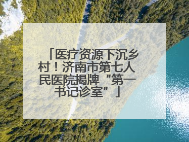 医疗资源下沉乡村！济南市第七人民医院揭牌“第一书记诊室”