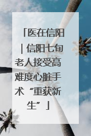 医在信阳｜信阳七旬老人接受高难度心脏手术“重获新生”