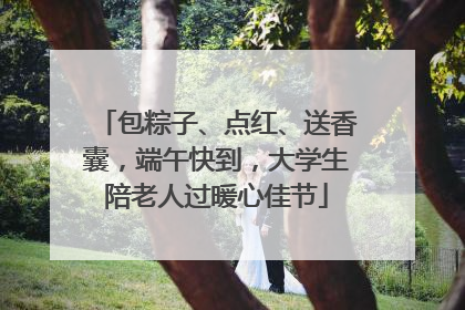 包粽子、点红、送香囊，端午快到，大学生陪老人过暖心佳节