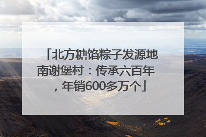 北方糖馅粽子发源地南谢堡村：传承六百年，年销600多万个