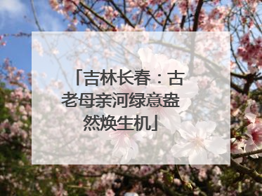 吉林长春：古老母亲河绿意盎然焕生机