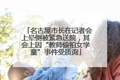 名古屋市长在记者会上晕倒被紧急送院，其会上因“教师偷拍女学童”事件受质询
