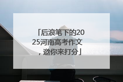 后浪笔下的2025河南高考作文，邀你来打分