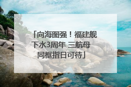 向海图强！福建舰下水3周年 三航母同框指日可待