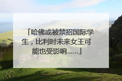 哈佛或被禁招国际学生，比利时未来女王可能也受影响……