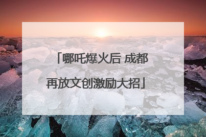 哪吒爆火后 成都再放文创激励大招