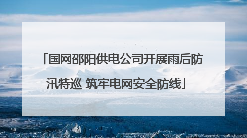 国网邵阳供电公司开展雨后防汛特巡 筑牢电网安全防线