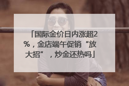 国际金价日内涨超2%，金店端午促销“放大招”，炒金还热吗
