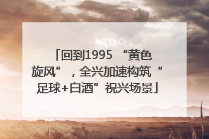 回到1995 “黄色旋风”，全兴加速构筑“足球+白酒”祝兴场景