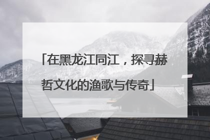 在黑龙江同江，探寻赫哲文化的渔歌与传奇