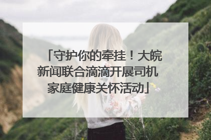 守护你的牵挂！大皖新闻联合滴滴开展司机家庭健康关怀活动