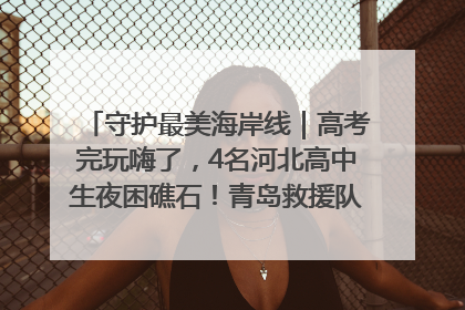 守护最美海岸线｜高考完玩嗨了，4名河北高中生夜困礁石！青岛救援队火速出动救上岸