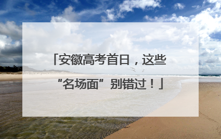 安徽高考首日，这些“名场面”别错过！