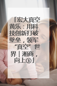 宏大真空黄乐：用科技创新打破壁垒，领军“真空”世界｜湘商，向上③