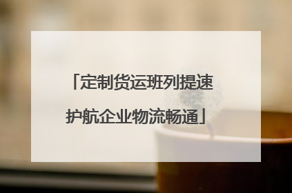 定制货运班列提速 护航企业物流畅通