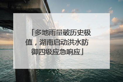 多地雨量破历史极值，湖南启动洪水防御四级应急响应