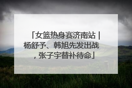 女篮热身赛济南站｜杨舒予、韩旭先发出战，张子宇替补待命