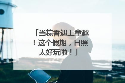 当粽香遇上童趣！这个假期，日照太好玩啦！
