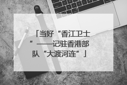 当好“香江卫士”——记驻香港部队“大渡河连”