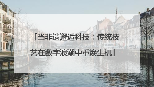 当非遗邂逅科技：传统技艺在数字浪潮中重焕生机