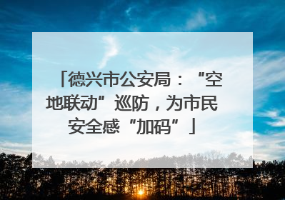 德兴市公安局：“空地联动”巡防，为市民安全感“加码”