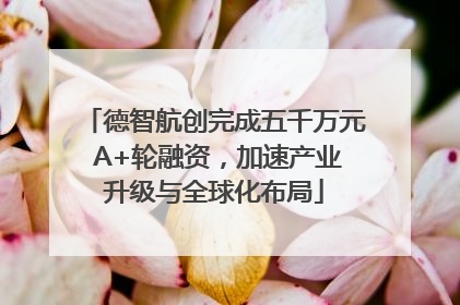 德智航创完成五千万元 A+轮融资，加速产业升级与全球化布局