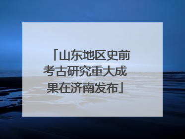 山东地区史前考古研究重大成果在济南发布