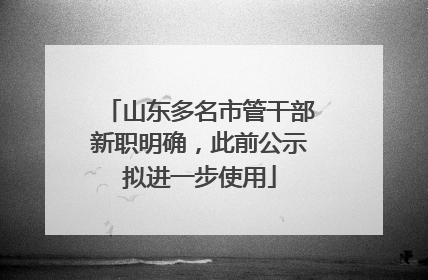 山东多名市管干部新职明确，此前公示拟进一步使用