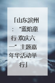 山东滨州：“蓝焰童行 欢庆六一”主题嘉年华活动举行
