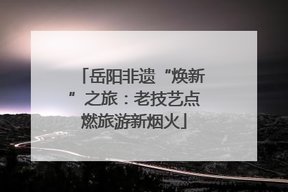 岳阳非遗“焕新”之旅：老技艺点燃旅游新烟火